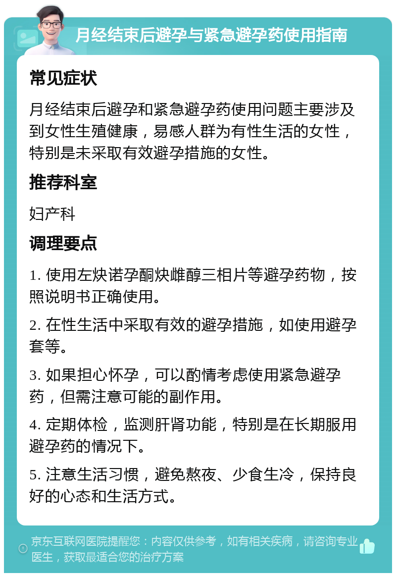 月经结束后避孕与紧急避孕药使用指南 常见症状 月经结束后避孕和紧急避孕药使用问题主要涉及到女性生殖健康，易感人群为有性生活的女性，特别是未采取有效避孕措施的女性。 推荐科室 妇产科 调理要点 1. 使用左炔诺孕酮炔雌醇三相片等避孕药物，按照说明书正确使用。 2. 在性生活中采取有效的避孕措施，如使用避孕套等。 3. 如果担心怀孕，可以酌情考虑使用紧急避孕药，但需注意可能的副作用。 4. 定期体检，监测肝肾功能，特别是在长期服用避孕药的情况下。 5. 注意生活习惯，避免熬夜、少食生冷，保持良好的心态和生活方式。