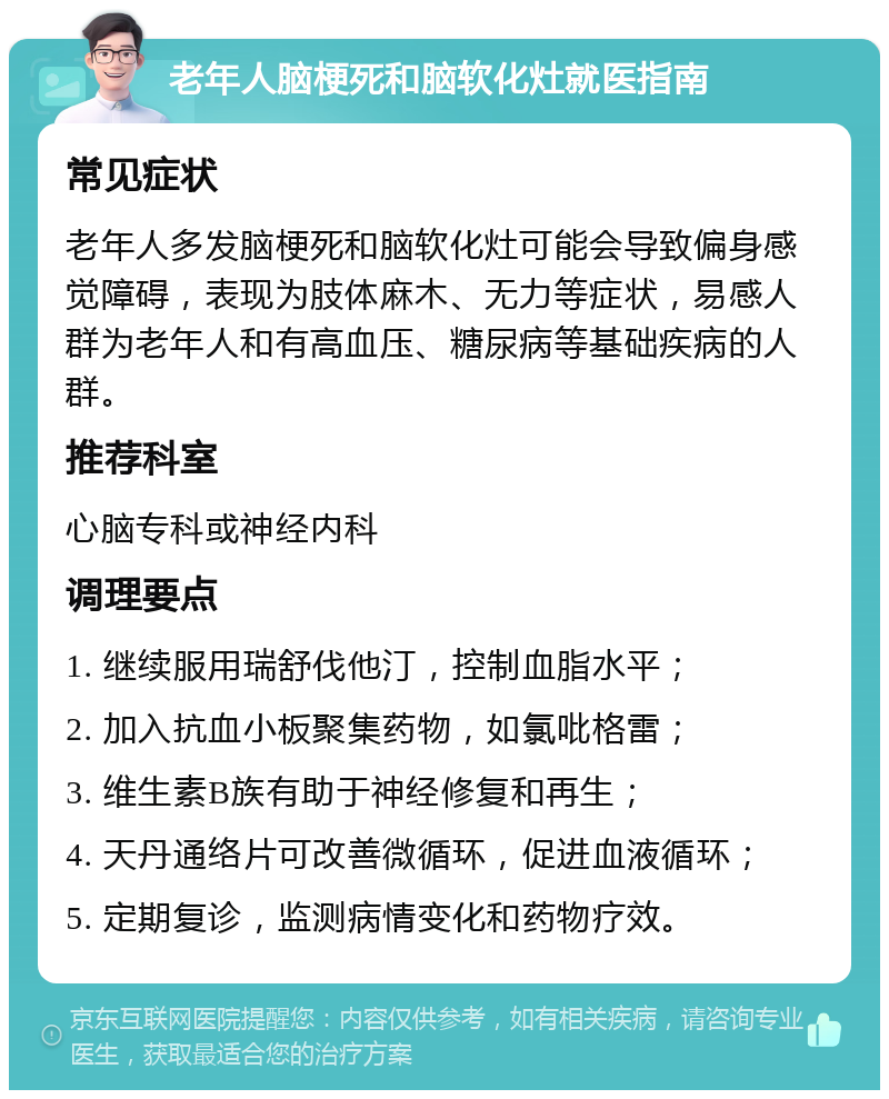 老年人脑梗死和脑软化灶就医指南 常见症状 老年人多发脑梗死和脑软化灶可能会导致偏身感觉障碍，表现为肢体麻木、无力等症状，易感人群为老年人和有高血压、糖尿病等基础疾病的人群。 推荐科室 心脑专科或神经内科 调理要点 1. 继续服用瑞舒伐他汀，控制血脂水平； 2. 加入抗血小板聚集药物，如氯吡格雷； 3. 维生素B族有助于神经修复和再生； 4. 天丹通络片可改善微循环，促进血液循环； 5. 定期复诊，监测病情变化和药物疗效。