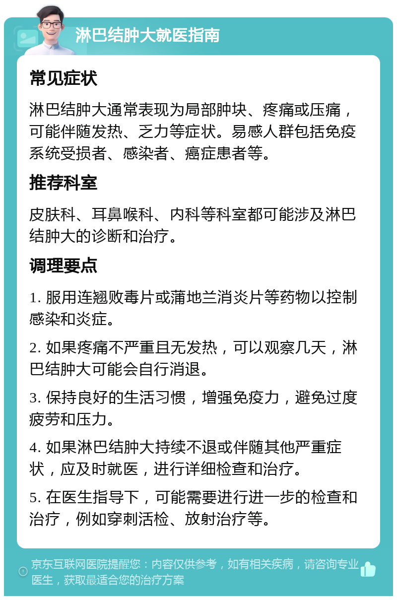 淋巴结肿大就医指南 常见症状 淋巴结肿大通常表现为局部肿块、疼痛或压痛，可能伴随发热、乏力等症状。易感人群包括免疫系统受损者、感染者、癌症患者等。 推荐科室 皮肤科、耳鼻喉科、内科等科室都可能涉及淋巴结肿大的诊断和治疗。 调理要点 1. 服用连翘败毒片或蒲地兰消炎片等药物以控制感染和炎症。 2. 如果疼痛不严重且无发热，可以观察几天，淋巴结肿大可能会自行消退。 3. 保持良好的生活习惯，增强免疫力，避免过度疲劳和压力。 4. 如果淋巴结肿大持续不退或伴随其他严重症状，应及时就医，进行详细检查和治疗。 5. 在医生指导下，可能需要进行进一步的检查和治疗，例如穿刺活检、放射治疗等。