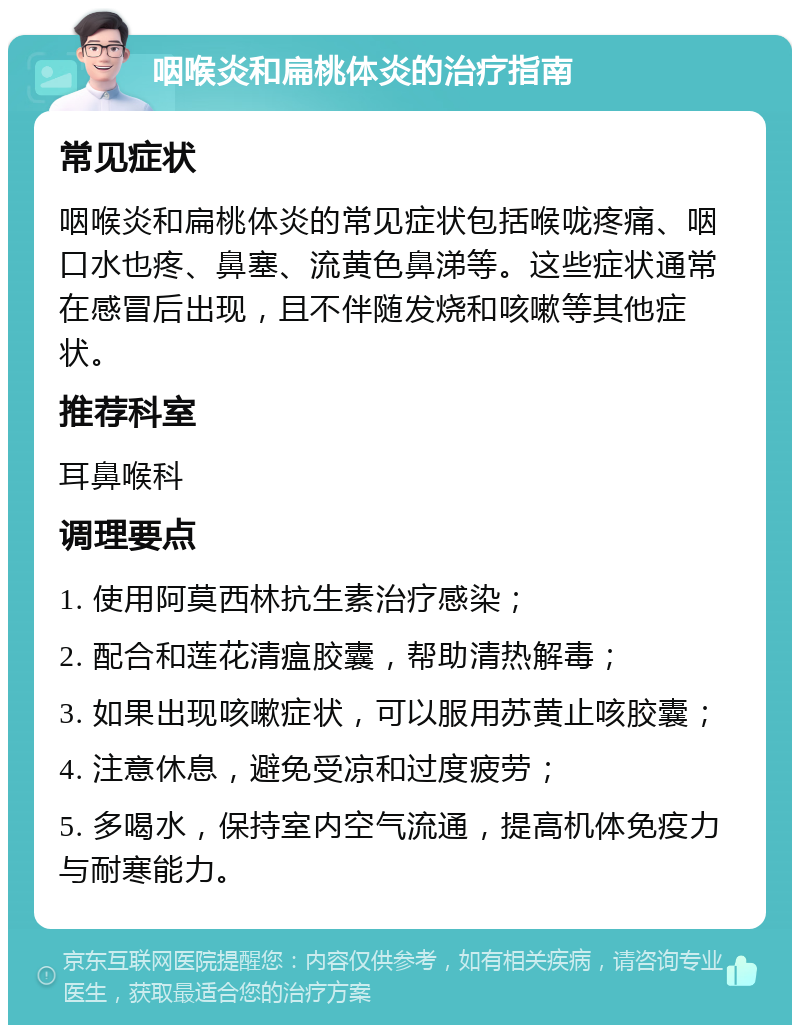 咽喉炎和扁桃体炎的治疗指南 常见症状 咽喉炎和扁桃体炎的常见症状包括喉咙疼痛、咽口水也疼、鼻塞、流黄色鼻涕等。这些症状通常在感冒后出现，且不伴随发烧和咳嗽等其他症状。 推荐科室 耳鼻喉科 调理要点 1. 使用阿莫西林抗生素治疗感染； 2. 配合和莲花清瘟胶囊，帮助清热解毒； 3. 如果出现咳嗽症状，可以服用苏黄止咳胶囊； 4. 注意休息，避免受凉和过度疲劳； 5. 多喝水，保持室内空气流通，提高机体免疫力与耐寒能力。