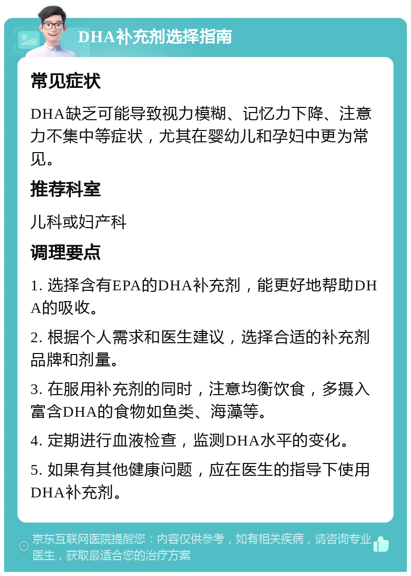 DHA补充剂选择指南 常见症状 DHA缺乏可能导致视力模糊、记忆力下降、注意力不集中等症状，尤其在婴幼儿和孕妇中更为常见。 推荐科室 儿科或妇产科 调理要点 1. 选择含有EPA的DHA补充剂，能更好地帮助DHA的吸收。 2. 根据个人需求和医生建议，选择合适的补充剂品牌和剂量。 3. 在服用补充剂的同时，注意均衡饮食，多摄入富含DHA的食物如鱼类、海藻等。 4. 定期进行血液检查，监测DHA水平的变化。 5. 如果有其他健康问题，应在医生的指导下使用DHA补充剂。