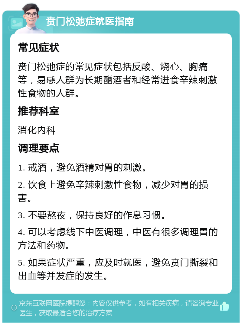 贲门松弛症就医指南 常见症状 贲门松弛症的常见症状包括反酸、烧心、胸痛等，易感人群为长期酗酒者和经常进食辛辣刺激性食物的人群。 推荐科室 消化内科 调理要点 1. 戒酒，避免酒精对胃的刺激。 2. 饮食上避免辛辣刺激性食物，减少对胃的损害。 3. 不要熬夜，保持良好的作息习惯。 4. 可以考虑线下中医调理，中医有很多调理胃的方法和药物。 5. 如果症状严重，应及时就医，避免贲门撕裂和出血等并发症的发生。