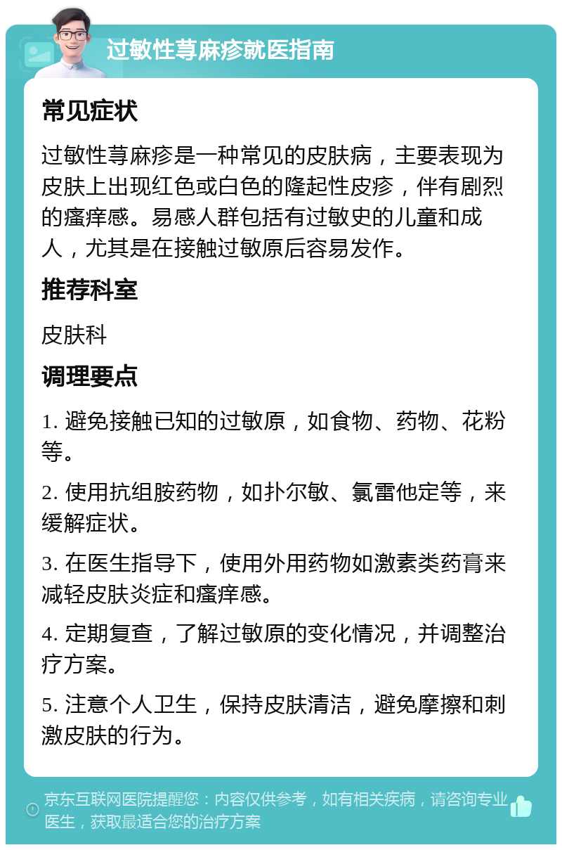 过敏性荨麻疹就医指南 常见症状 过敏性荨麻疹是一种常见的皮肤病，主要表现为皮肤上出现红色或白色的隆起性皮疹，伴有剧烈的瘙痒感。易感人群包括有过敏史的儿童和成人，尤其是在接触过敏原后容易发作。 推荐科室 皮肤科 调理要点 1. 避免接触已知的过敏原，如食物、药物、花粉等。 2. 使用抗组胺药物，如扑尔敏、氯雷他定等，来缓解症状。 3. 在医生指导下，使用外用药物如激素类药膏来减轻皮肤炎症和瘙痒感。 4. 定期复查，了解过敏原的变化情况，并调整治疗方案。 5. 注意个人卫生，保持皮肤清洁，避免摩擦和刺激皮肤的行为。