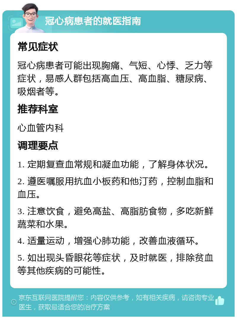 冠心病患者的就医指南 常见症状 冠心病患者可能出现胸痛、气短、心悸、乏力等症状，易感人群包括高血压、高血脂、糖尿病、吸烟者等。 推荐科室 心血管内科 调理要点 1. 定期复查血常规和凝血功能，了解身体状况。 2. 遵医嘱服用抗血小板药和他汀药，控制血脂和血压。 3. 注意饮食，避免高盐、高脂肪食物，多吃新鲜蔬菜和水果。 4. 适量运动，增强心肺功能，改善血液循环。 5. 如出现头昏眼花等症状，及时就医，排除贫血等其他疾病的可能性。