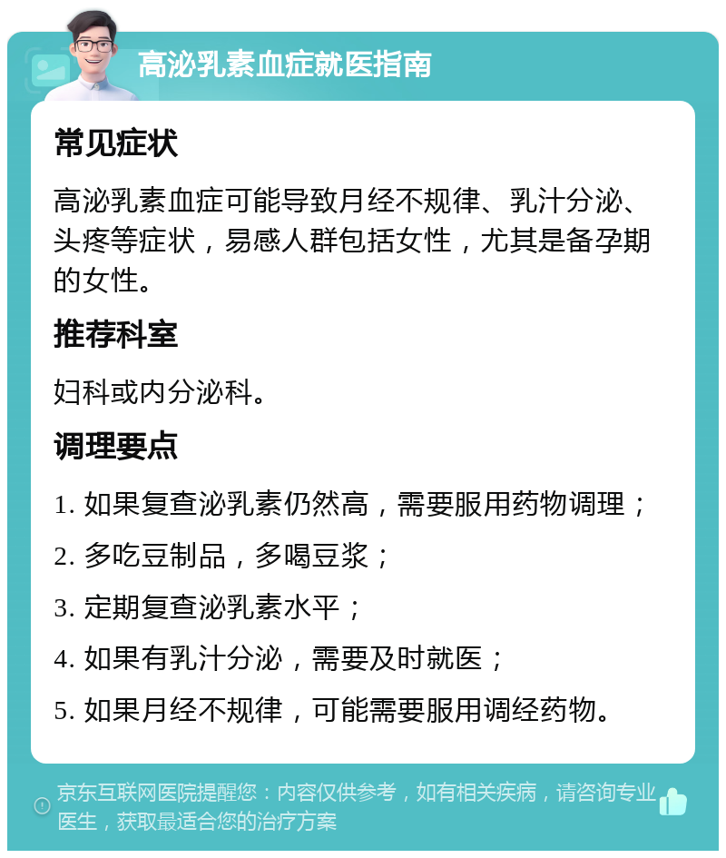 高泌乳素血症就医指南 常见症状 高泌乳素血症可能导致月经不规律、乳汁分泌、头疼等症状，易感人群包括女性，尤其是备孕期的女性。 推荐科室 妇科或内分泌科。 调理要点 1. 如果复查泌乳素仍然高，需要服用药物调理； 2. 多吃豆制品，多喝豆浆； 3. 定期复查泌乳素水平； 4. 如果有乳汁分泌，需要及时就医； 5. 如果月经不规律，可能需要服用调经药物。