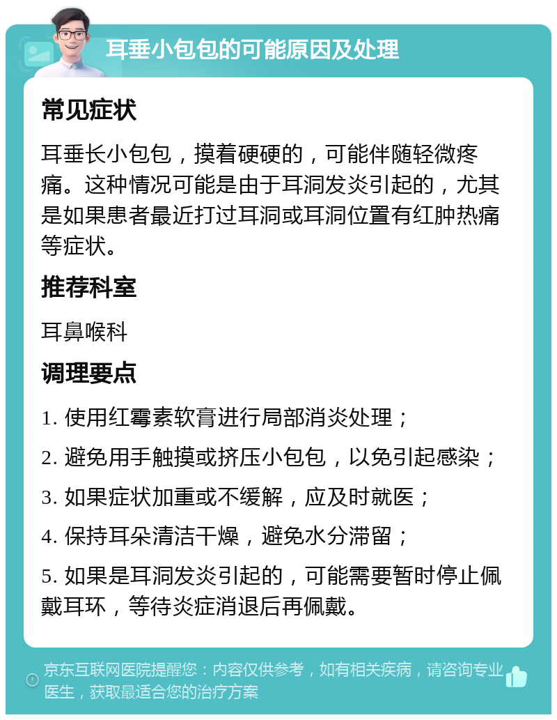 耳垂小包包的可能原因及处理 常见症状 耳垂长小包包，摸着硬硬的，可能伴随轻微疼痛。这种情况可能是由于耳洞发炎引起的，尤其是如果患者最近打过耳洞或耳洞位置有红肿热痛等症状。 推荐科室 耳鼻喉科 调理要点 1. 使用红霉素软膏进行局部消炎处理； 2. 避免用手触摸或挤压小包包，以免引起感染； 3. 如果症状加重或不缓解，应及时就医； 4. 保持耳朵清洁干燥，避免水分滞留； 5. 如果是耳洞发炎引起的，可能需要暂时停止佩戴耳环，等待炎症消退后再佩戴。