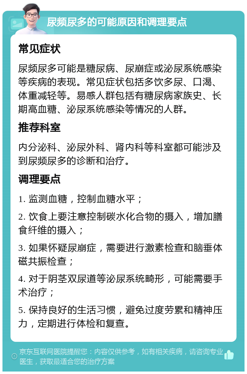 尿频尿多的可能原因和调理要点 常见症状 尿频尿多可能是糖尿病、尿崩症或泌尿系统感染等疾病的表现。常见症状包括多饮多尿、口渴、体重减轻等。易感人群包括有糖尿病家族史、长期高血糖、泌尿系统感染等情况的人群。 推荐科室 内分泌科、泌尿外科、肾内科等科室都可能涉及到尿频尿多的诊断和治疗。 调理要点 1. 监测血糖，控制血糖水平； 2. 饮食上要注意控制碳水化合物的摄入，增加膳食纤维的摄入； 3. 如果怀疑尿崩症，需要进行激素检查和脑垂体磁共振检查； 4. 对于阴茎双尿道等泌尿系统畸形，可能需要手术治疗； 5. 保持良好的生活习惯，避免过度劳累和精神压力，定期进行体检和复查。