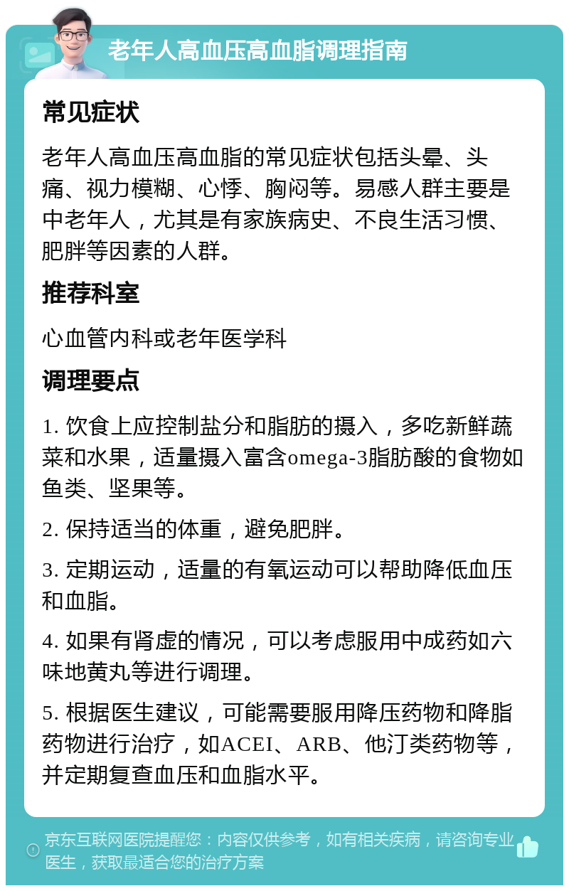 老年人高血压高血脂调理指南 常见症状 老年人高血压高血脂的常见症状包括头晕、头痛、视力模糊、心悸、胸闷等。易感人群主要是中老年人，尤其是有家族病史、不良生活习惯、肥胖等因素的人群。 推荐科室 心血管内科或老年医学科 调理要点 1. 饮食上应控制盐分和脂肪的摄入，多吃新鲜蔬菜和水果，适量摄入富含omega-3脂肪酸的食物如鱼类、坚果等。 2. 保持适当的体重，避免肥胖。 3. 定期运动，适量的有氧运动可以帮助降低血压和血脂。 4. 如果有肾虚的情况，可以考虑服用中成药如六味地黄丸等进行调理。 5. 根据医生建议，可能需要服用降压药物和降脂药物进行治疗，如ACEI、ARB、他汀类药物等，并定期复查血压和血脂水平。