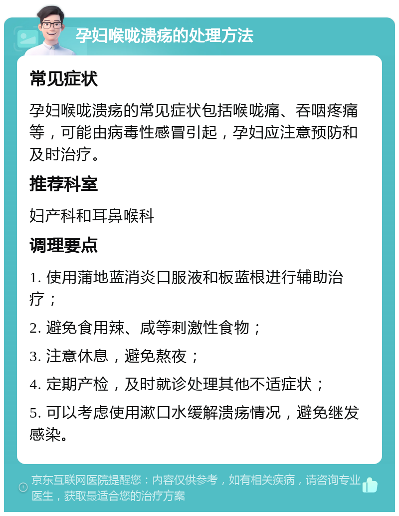 孕妇喉咙溃疡的处理方法 常见症状 孕妇喉咙溃疡的常见症状包括喉咙痛、吞咽疼痛等，可能由病毒性感冒引起，孕妇应注意预防和及时治疗。 推荐科室 妇产科和耳鼻喉科 调理要点 1. 使用蒲地蓝消炎口服液和板蓝根进行辅助治疗； 2. 避免食用辣、咸等刺激性食物； 3. 注意休息，避免熬夜； 4. 定期产检，及时就诊处理其他不适症状； 5. 可以考虑使用漱口水缓解溃疡情况，避免继发感染。