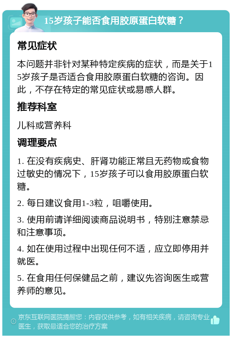 15岁孩子能否食用胶原蛋白软糖？ 常见症状 本问题并非针对某种特定疾病的症状，而是关于15岁孩子是否适合食用胶原蛋白软糖的咨询。因此，不存在特定的常见症状或易感人群。 推荐科室 儿科或营养科 调理要点 1. 在没有疾病史、肝肾功能正常且无药物或食物过敏史的情况下，15岁孩子可以食用胶原蛋白软糖。 2. 每日建议食用1-3粒，咀嚼使用。 3. 使用前请详细阅读商品说明书，特别注意禁忌和注意事项。 4. 如在使用过程中出现任何不适，应立即停用并就医。 5. 在食用任何保健品之前，建议先咨询医生或营养师的意见。