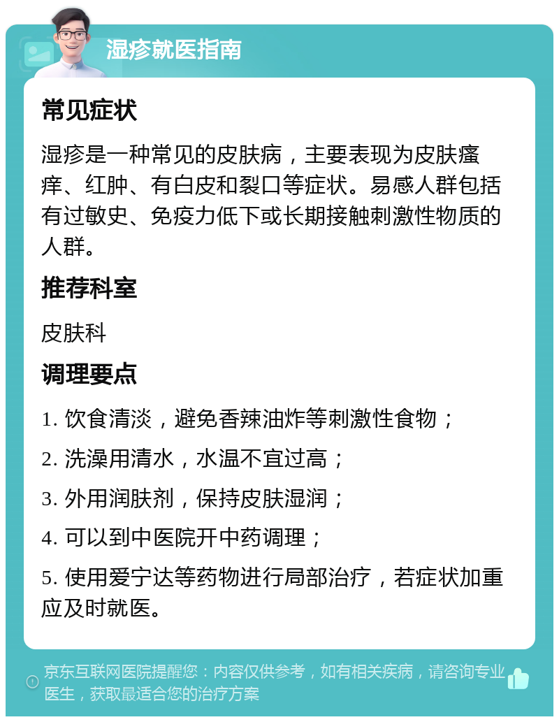 湿疹就医指南 常见症状 湿疹是一种常见的皮肤病，主要表现为皮肤瘙痒、红肿、有白皮和裂口等症状。易感人群包括有过敏史、免疫力低下或长期接触刺激性物质的人群。 推荐科室 皮肤科 调理要点 1. 饮食清淡，避免香辣油炸等刺激性食物； 2. 洗澡用清水，水温不宜过高； 3. 外用润肤剂，保持皮肤湿润； 4. 可以到中医院开中药调理； 5. 使用爱宁达等药物进行局部治疗，若症状加重应及时就医。