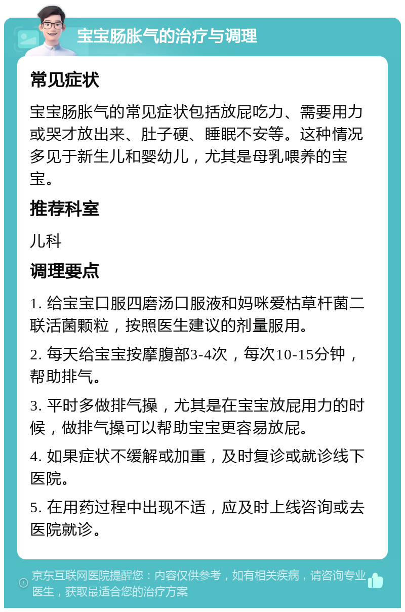 宝宝肠胀气的治疗与调理 常见症状 宝宝肠胀气的常见症状包括放屁吃力、需要用力或哭才放出来、肚子硬、睡眠不安等。这种情况多见于新生儿和婴幼儿，尤其是母乳喂养的宝宝。 推荐科室 儿科 调理要点 1. 给宝宝口服四磨汤口服液和妈咪爱枯草杆菌二联活菌颗粒，按照医生建议的剂量服用。 2. 每天给宝宝按摩腹部3-4次，每次10-15分钟，帮助排气。 3. 平时多做排气操，尤其是在宝宝放屁用力的时候，做排气操可以帮助宝宝更容易放屁。 4. 如果症状不缓解或加重，及时复诊或就诊线下医院。 5. 在用药过程中出现不适，应及时上线咨询或去医院就诊。