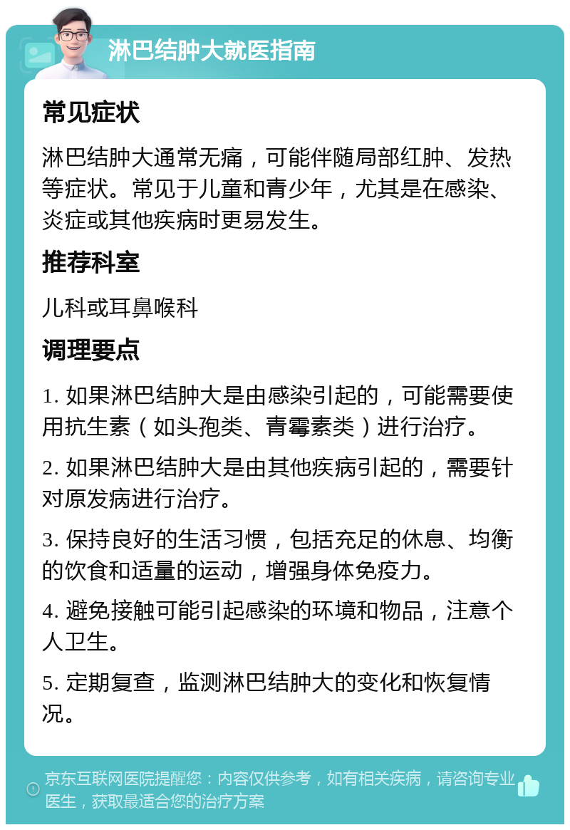 淋巴结肿大就医指南 常见症状 淋巴结肿大通常无痛，可能伴随局部红肿、发热等症状。常见于儿童和青少年，尤其是在感染、炎症或其他疾病时更易发生。 推荐科室 儿科或耳鼻喉科 调理要点 1. 如果淋巴结肿大是由感染引起的，可能需要使用抗生素（如头孢类、青霉素类）进行治疗。 2. 如果淋巴结肿大是由其他疾病引起的，需要针对原发病进行治疗。 3. 保持良好的生活习惯，包括充足的休息、均衡的饮食和适量的运动，增强身体免疫力。 4. 避免接触可能引起感染的环境和物品，注意个人卫生。 5. 定期复查，监测淋巴结肿大的变化和恢复情况。