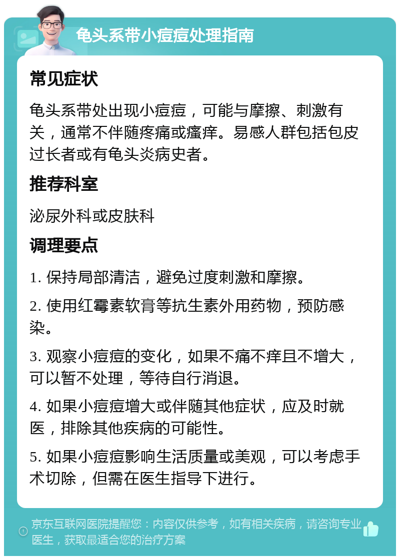 龟头系带小痘痘处理指南 常见症状 龟头系带处出现小痘痘，可能与摩擦、刺激有关，通常不伴随疼痛或瘙痒。易感人群包括包皮过长者或有龟头炎病史者。 推荐科室 泌尿外科或皮肤科 调理要点 1. 保持局部清洁，避免过度刺激和摩擦。 2. 使用红霉素软膏等抗生素外用药物，预防感染。 3. 观察小痘痘的变化，如果不痛不痒且不增大，可以暂不处理，等待自行消退。 4. 如果小痘痘增大或伴随其他症状，应及时就医，排除其他疾病的可能性。 5. 如果小痘痘影响生活质量或美观，可以考虑手术切除，但需在医生指导下进行。