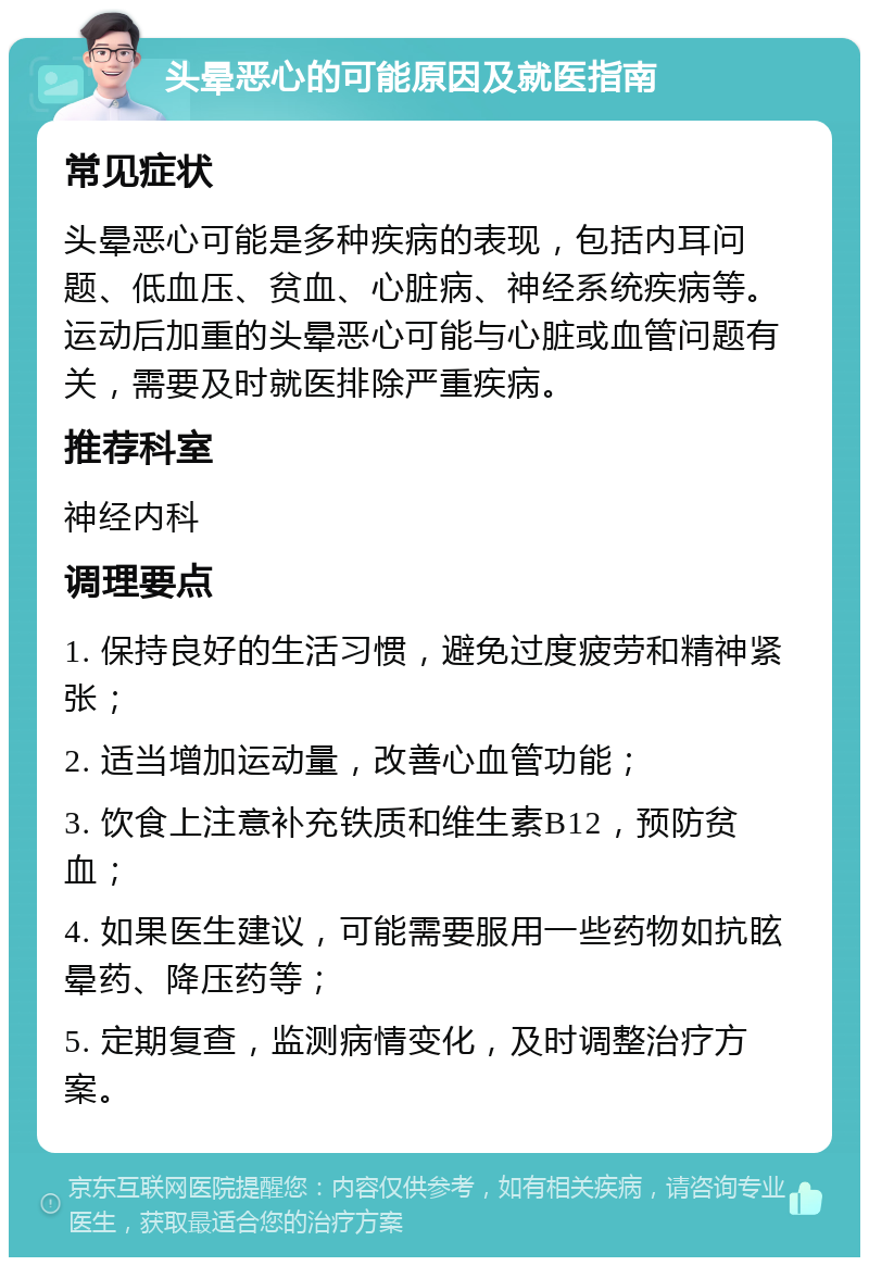 头晕恶心的可能原因及就医指南 常见症状 头晕恶心可能是多种疾病的表现，包括内耳问题、低血压、贫血、心脏病、神经系统疾病等。运动后加重的头晕恶心可能与心脏或血管问题有关，需要及时就医排除严重疾病。 推荐科室 神经内科 调理要点 1. 保持良好的生活习惯，避免过度疲劳和精神紧张； 2. 适当增加运动量，改善心血管功能； 3. 饮食上注意补充铁质和维生素B12，预防贫血； 4. 如果医生建议，可能需要服用一些药物如抗眩晕药、降压药等； 5. 定期复查，监测病情变化，及时调整治疗方案。