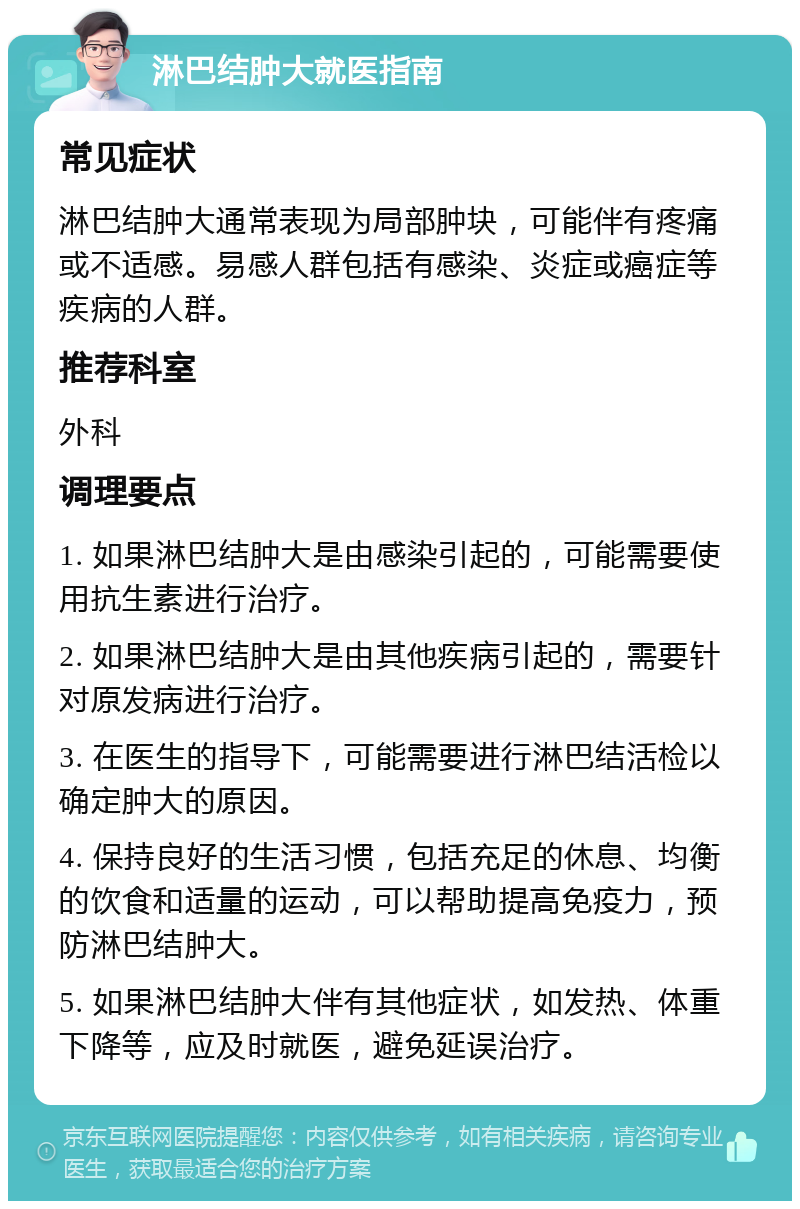 淋巴结肿大就医指南 常见症状 淋巴结肿大通常表现为局部肿块，可能伴有疼痛或不适感。易感人群包括有感染、炎症或癌症等疾病的人群。 推荐科室 外科 调理要点 1. 如果淋巴结肿大是由感染引起的，可能需要使用抗生素进行治疗。 2. 如果淋巴结肿大是由其他疾病引起的，需要针对原发病进行治疗。 3. 在医生的指导下，可能需要进行淋巴结活检以确定肿大的原因。 4. 保持良好的生活习惯，包括充足的休息、均衡的饮食和适量的运动，可以帮助提高免疫力，预防淋巴结肿大。 5. 如果淋巴结肿大伴有其他症状，如发热、体重下降等，应及时就医，避免延误治疗。