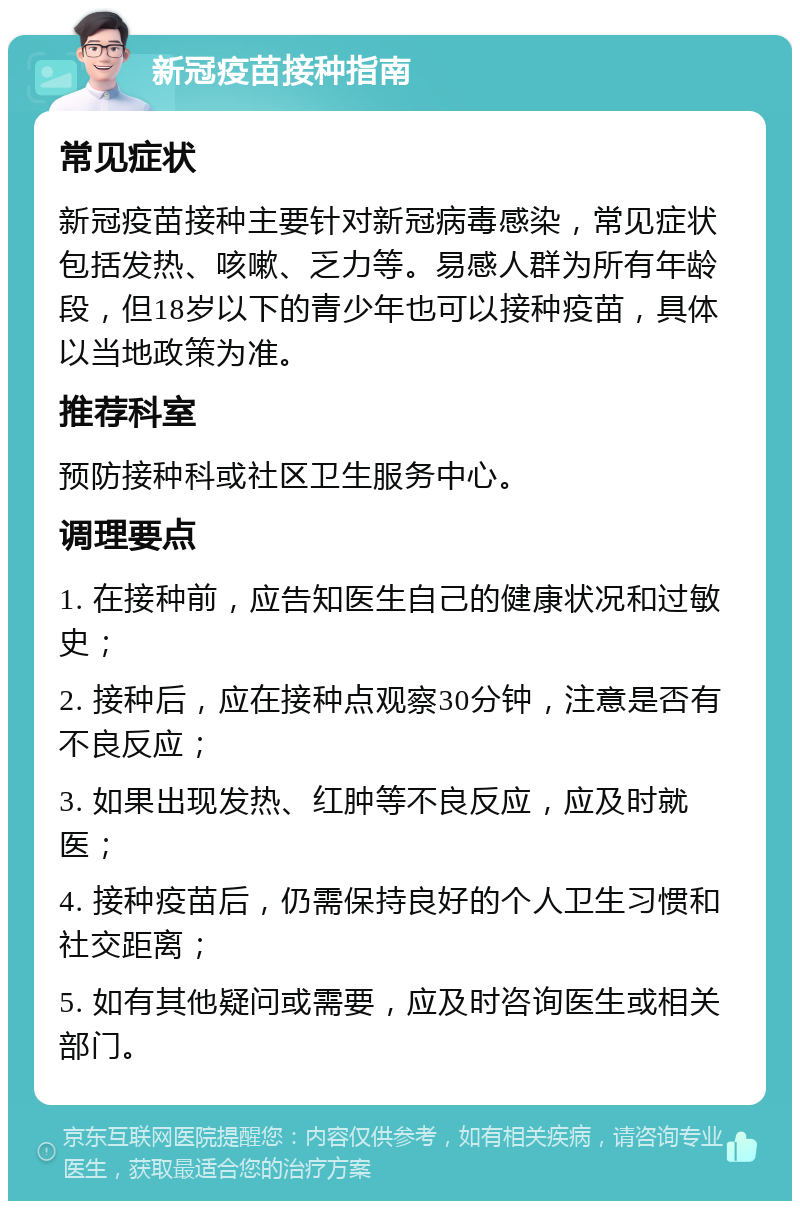 新冠疫苗接种指南 常见症状 新冠疫苗接种主要针对新冠病毒感染，常见症状包括发热、咳嗽、乏力等。易感人群为所有年龄段，但18岁以下的青少年也可以接种疫苗，具体以当地政策为准。 推荐科室 预防接种科或社区卫生服务中心。 调理要点 1. 在接种前，应告知医生自己的健康状况和过敏史； 2. 接种后，应在接种点观察30分钟，注意是否有不良反应； 3. 如果出现发热、红肿等不良反应，应及时就医； 4. 接种疫苗后，仍需保持良好的个人卫生习惯和社交距离； 5. 如有其他疑问或需要，应及时咨询医生或相关部门。