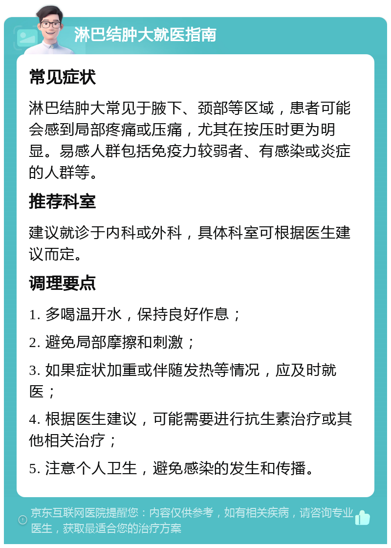 淋巴结肿大就医指南 常见症状 淋巴结肿大常见于腋下、颈部等区域，患者可能会感到局部疼痛或压痛，尤其在按压时更为明显。易感人群包括免疫力较弱者、有感染或炎症的人群等。 推荐科室 建议就诊于内科或外科，具体科室可根据医生建议而定。 调理要点 1. 多喝温开水，保持良好作息； 2. 避免局部摩擦和刺激； 3. 如果症状加重或伴随发热等情况，应及时就医； 4. 根据医生建议，可能需要进行抗生素治疗或其他相关治疗； 5. 注意个人卫生，避免感染的发生和传播。