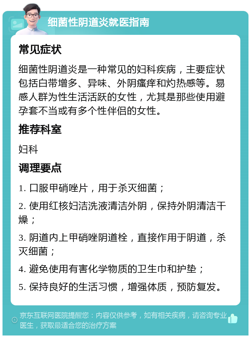 细菌性阴道炎就医指南 常见症状 细菌性阴道炎是一种常见的妇科疾病，主要症状包括白带增多、异味、外阴瘙痒和灼热感等。易感人群为性生活活跃的女性，尤其是那些使用避孕套不当或有多个性伴侣的女性。 推荐科室 妇科 调理要点 1. 口服甲硝唑片，用于杀灭细菌； 2. 使用红核妇洁洗液清洁外阴，保持外阴清洁干燥； 3. 阴道内上甲硝唑阴道栓，直接作用于阴道，杀灭细菌； 4. 避免使用有害化学物质的卫生巾和护垫； 5. 保持良好的生活习惯，增强体质，预防复发。