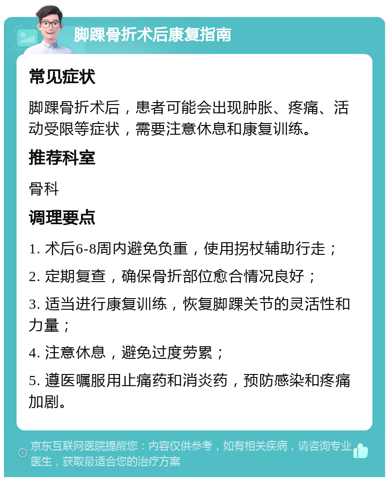 脚踝骨折术后康复指南 常见症状 脚踝骨折术后，患者可能会出现肿胀、疼痛、活动受限等症状，需要注意休息和康复训练。 推荐科室 骨科 调理要点 1. 术后6-8周内避免负重，使用拐杖辅助行走； 2. 定期复查，确保骨折部位愈合情况良好； 3. 适当进行康复训练，恢复脚踝关节的灵活性和力量； 4. 注意休息，避免过度劳累； 5. 遵医嘱服用止痛药和消炎药，预防感染和疼痛加剧。