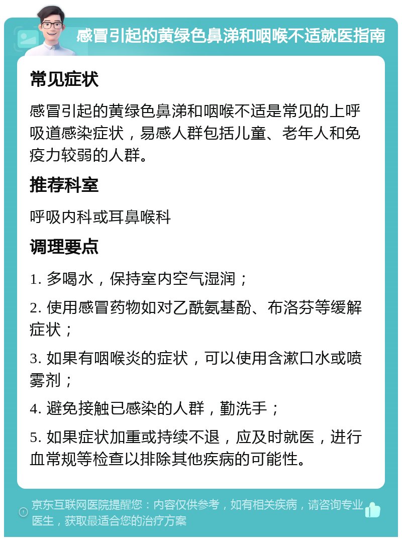 感冒引起的黄绿色鼻涕和咽喉不适就医指南 常见症状 感冒引起的黄绿色鼻涕和咽喉不适是常见的上呼吸道感染症状，易感人群包括儿童、老年人和免疫力较弱的人群。 推荐科室 呼吸内科或耳鼻喉科 调理要点 1. 多喝水，保持室内空气湿润； 2. 使用感冒药物如对乙酰氨基酚、布洛芬等缓解症状； 3. 如果有咽喉炎的症状，可以使用含漱口水或喷雾剂； 4. 避免接触已感染的人群，勤洗手； 5. 如果症状加重或持续不退，应及时就医，进行血常规等检查以排除其他疾病的可能性。