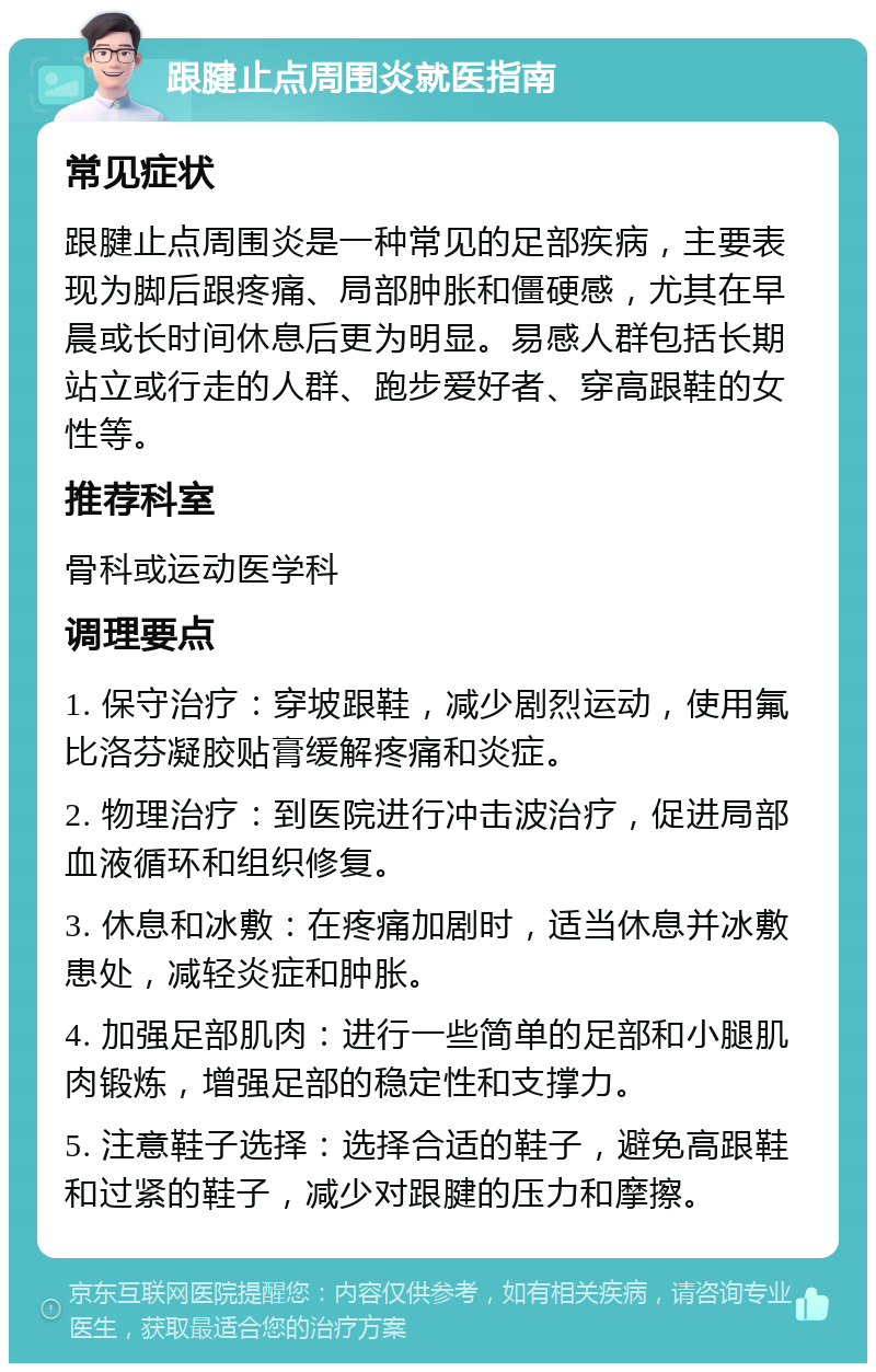 跟腱止点周围炎就医指南 常见症状 跟腱止点周围炎是一种常见的足部疾病，主要表现为脚后跟疼痛、局部肿胀和僵硬感，尤其在早晨或长时间休息后更为明显。易感人群包括长期站立或行走的人群、跑步爱好者、穿高跟鞋的女性等。 推荐科室 骨科或运动医学科 调理要点 1. 保守治疗：穿坡跟鞋，减少剧烈运动，使用氟比洛芬凝胶贴膏缓解疼痛和炎症。 2. 物理治疗：到医院进行冲击波治疗，促进局部血液循环和组织修复。 3. 休息和冰敷：在疼痛加剧时，适当休息并冰敷患处，减轻炎症和肿胀。 4. 加强足部肌肉：进行一些简单的足部和小腿肌肉锻炼，增强足部的稳定性和支撑力。 5. 注意鞋子选择：选择合适的鞋子，避免高跟鞋和过紧的鞋子，减少对跟腱的压力和摩擦。