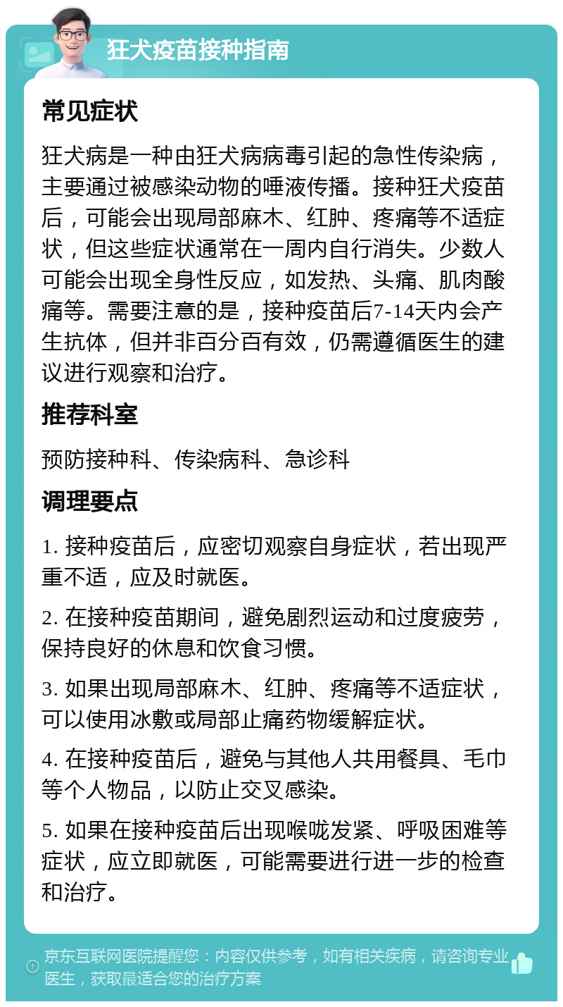 狂犬疫苗接种指南 常见症状 狂犬病是一种由狂犬病病毒引起的急性传染病，主要通过被感染动物的唾液传播。接种狂犬疫苗后，可能会出现局部麻木、红肿、疼痛等不适症状，但这些症状通常在一周内自行消失。少数人可能会出现全身性反应，如发热、头痛、肌肉酸痛等。需要注意的是，接种疫苗后7-14天内会产生抗体，但并非百分百有效，仍需遵循医生的建议进行观察和治疗。 推荐科室 预防接种科、传染病科、急诊科 调理要点 1. 接种疫苗后，应密切观察自身症状，若出现严重不适，应及时就医。 2. 在接种疫苗期间，避免剧烈运动和过度疲劳，保持良好的休息和饮食习惯。 3. 如果出现局部麻木、红肿、疼痛等不适症状，可以使用冰敷或局部止痛药物缓解症状。 4. 在接种疫苗后，避免与其他人共用餐具、毛巾等个人物品，以防止交叉感染。 5. 如果在接种疫苗后出现喉咙发紧、呼吸困难等症状，应立即就医，可能需要进行进一步的检查和治疗。