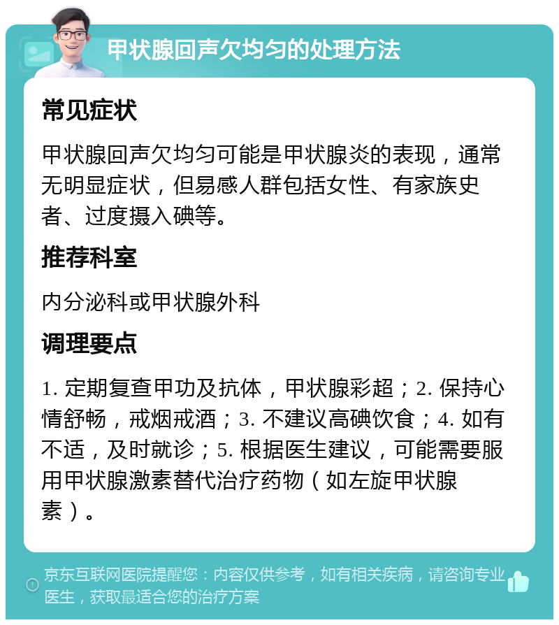 甲状腺回声欠均匀的处理方法 常见症状 甲状腺回声欠均匀可能是甲状腺炎的表现，通常无明显症状，但易感人群包括女性、有家族史者、过度摄入碘等。 推荐科室 内分泌科或甲状腺外科 调理要点 1. 定期复查甲功及抗体，甲状腺彩超；2. 保持心情舒畅，戒烟戒酒；3. 不建议高碘饮食；4. 如有不适，及时就诊；5. 根据医生建议，可能需要服用甲状腺激素替代治疗药物（如左旋甲状腺素）。