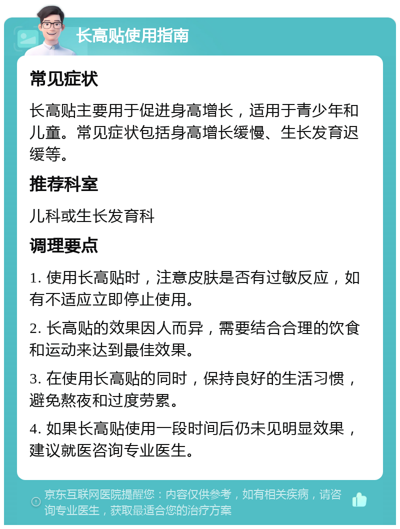 长高贴使用指南 常见症状 长高贴主要用于促进身高增长，适用于青少年和儿童。常见症状包括身高增长缓慢、生长发育迟缓等。 推荐科室 儿科或生长发育科 调理要点 1. 使用长高贴时，注意皮肤是否有过敏反应，如有不适应立即停止使用。 2. 长高贴的效果因人而异，需要结合合理的饮食和运动来达到最佳效果。 3. 在使用长高贴的同时，保持良好的生活习惯，避免熬夜和过度劳累。 4. 如果长高贴使用一段时间后仍未见明显效果，建议就医咨询专业医生。