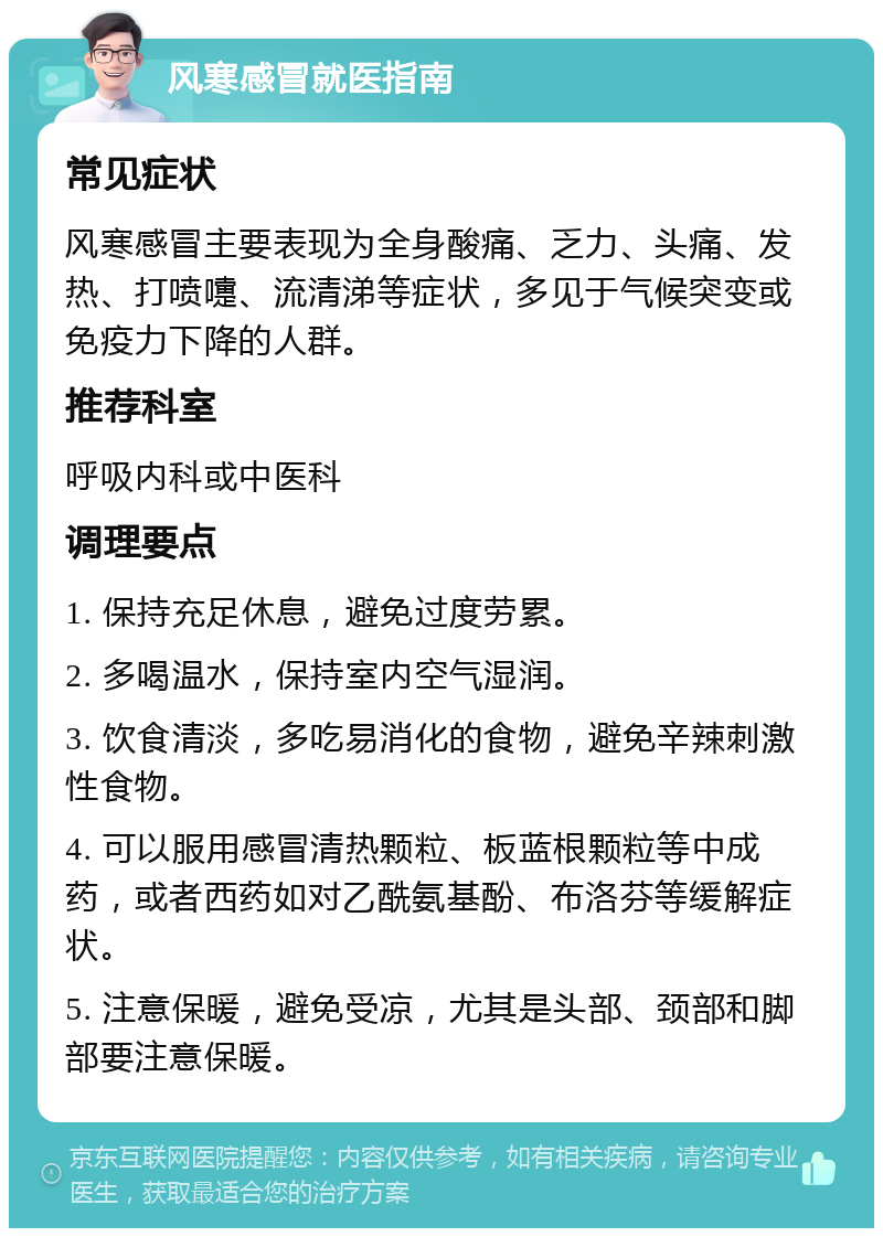 风寒感冒就医指南 常见症状 风寒感冒主要表现为全身酸痛、乏力、头痛、发热、打喷嚏、流清涕等症状，多见于气候突变或免疫力下降的人群。 推荐科室 呼吸内科或中医科 调理要点 1. 保持充足休息，避免过度劳累。 2. 多喝温水，保持室内空气湿润。 3. 饮食清淡，多吃易消化的食物，避免辛辣刺激性食物。 4. 可以服用感冒清热颗粒、板蓝根颗粒等中成药，或者西药如对乙酰氨基酚、布洛芬等缓解症状。 5. 注意保暖，避免受凉，尤其是头部、颈部和脚部要注意保暖。