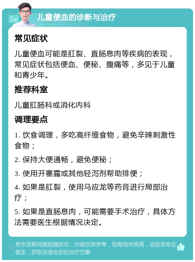 儿童便血的诊断与治疗 常见症状 儿童便血可能是肛裂、直肠息肉等疾病的表现，常见症状包括便血、便秘、腹痛等，多见于儿童和青少年。 推荐科室 儿童肛肠科或消化内科 调理要点 1. 饮食调理，多吃高纤维食物，避免辛辣刺激性食物； 2. 保持大便通畅，避免便秘； 3. 使用开塞露或其他轻泻剂帮助排便； 4. 如果是肛裂，使用马应龙等药膏进行局部治疗； 5. 如果是直肠息肉，可能需要手术治疗，具体方法需要医生根据情况决定。