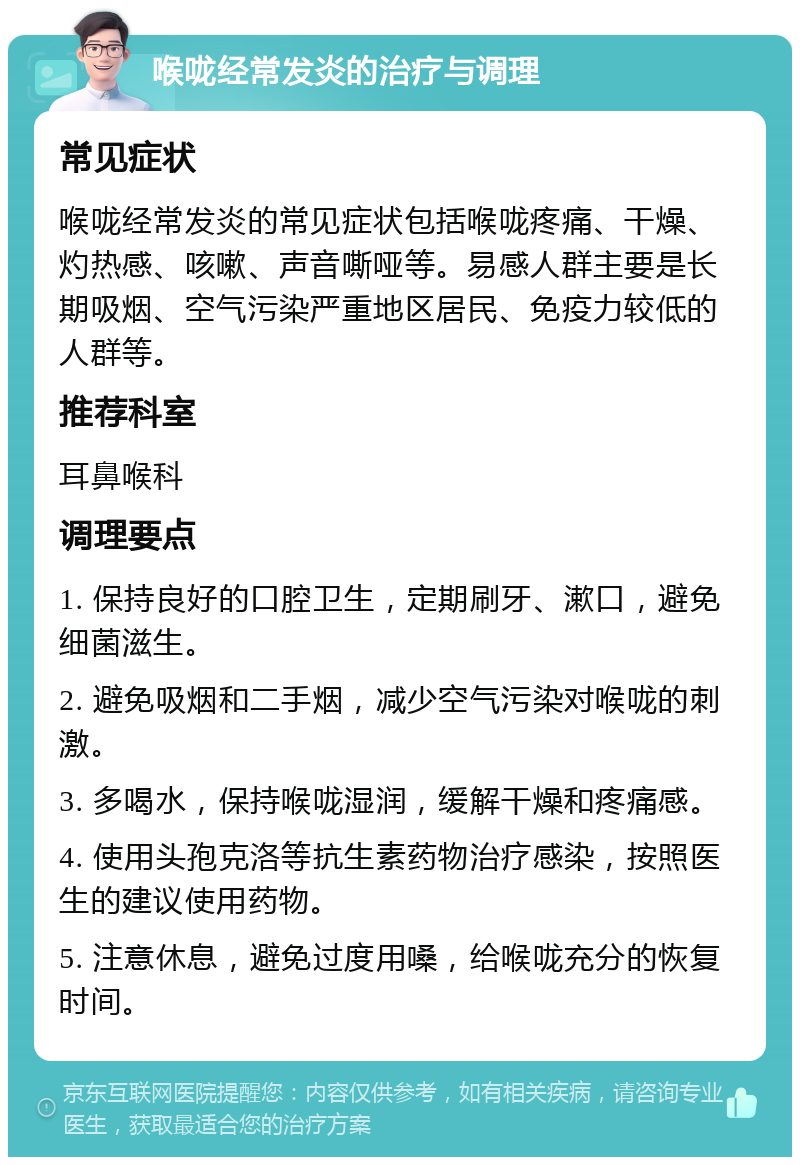 喉咙经常发炎的治疗与调理 常见症状 喉咙经常发炎的常见症状包括喉咙疼痛、干燥、灼热感、咳嗽、声音嘶哑等。易感人群主要是长期吸烟、空气污染严重地区居民、免疫力较低的人群等。 推荐科室 耳鼻喉科 调理要点 1. 保持良好的口腔卫生，定期刷牙、漱口，避免细菌滋生。 2. 避免吸烟和二手烟，减少空气污染对喉咙的刺激。 3. 多喝水，保持喉咙湿润，缓解干燥和疼痛感。 4. 使用头孢克洛等抗生素药物治疗感染，按照医生的建议使用药物。 5. 注意休息，避免过度用嗓，给喉咙充分的恢复时间。