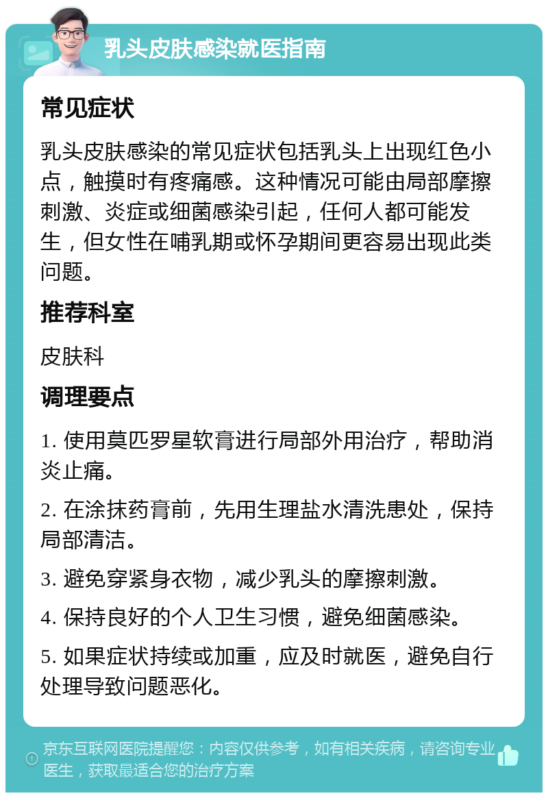 乳头皮肤感染就医指南 常见症状 乳头皮肤感染的常见症状包括乳头上出现红色小点，触摸时有疼痛感。这种情况可能由局部摩擦刺激、炎症或细菌感染引起，任何人都可能发生，但女性在哺乳期或怀孕期间更容易出现此类问题。 推荐科室 皮肤科 调理要点 1. 使用莫匹罗星软膏进行局部外用治疗，帮助消炎止痛。 2. 在涂抹药膏前，先用生理盐水清洗患处，保持局部清洁。 3. 避免穿紧身衣物，减少乳头的摩擦刺激。 4. 保持良好的个人卫生习惯，避免细菌感染。 5. 如果症状持续或加重，应及时就医，避免自行处理导致问题恶化。