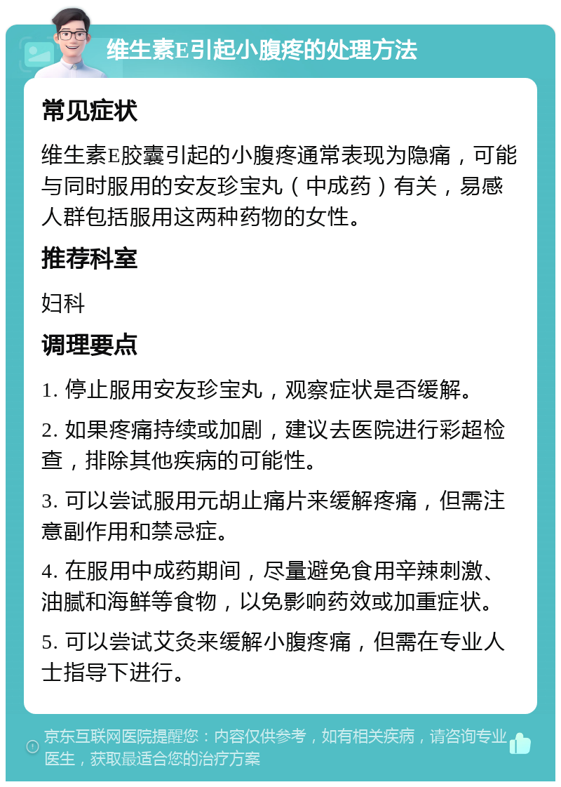 维生素E引起小腹疼的处理方法 常见症状 维生素E胶囊引起的小腹疼通常表现为隐痛，可能与同时服用的安友珍宝丸（中成药）有关，易感人群包括服用这两种药物的女性。 推荐科室 妇科 调理要点 1. 停止服用安友珍宝丸，观察症状是否缓解。 2. 如果疼痛持续或加剧，建议去医院进行彩超检查，排除其他疾病的可能性。 3. 可以尝试服用元胡止痛片来缓解疼痛，但需注意副作用和禁忌症。 4. 在服用中成药期间，尽量避免食用辛辣刺激、油腻和海鲜等食物，以免影响药效或加重症状。 5. 可以尝试艾灸来缓解小腹疼痛，但需在专业人士指导下进行。