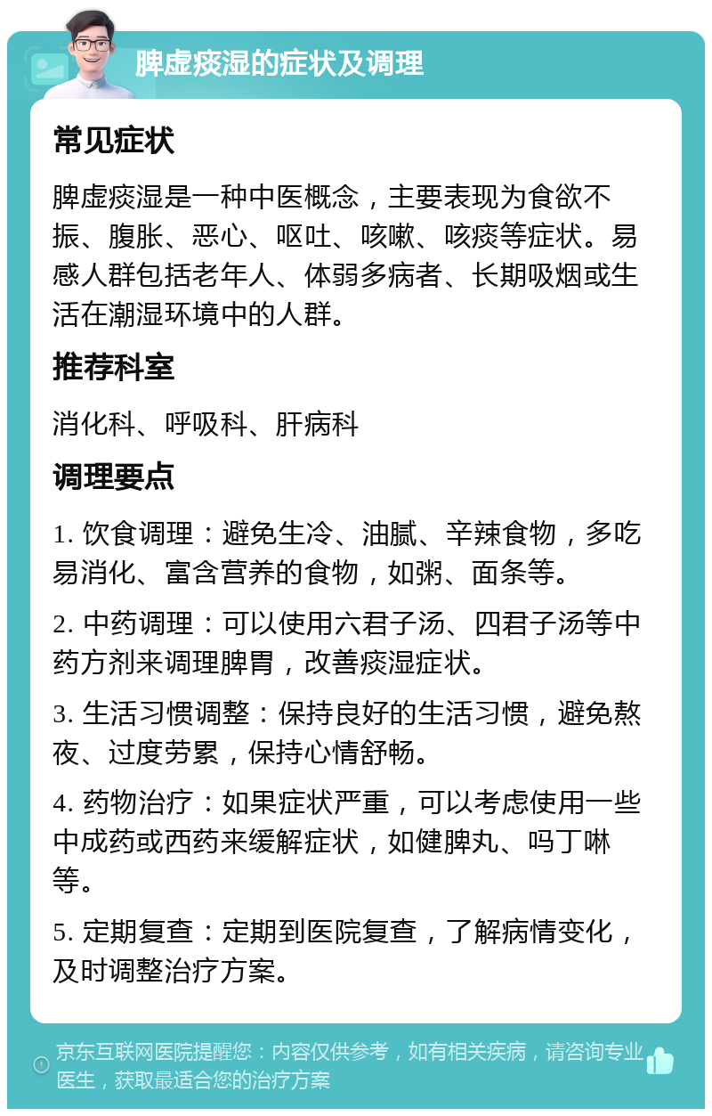 脾虚痰湿的症状及调理 常见症状 脾虚痰湿是一种中医概念，主要表现为食欲不振、腹胀、恶心、呕吐、咳嗽、咳痰等症状。易感人群包括老年人、体弱多病者、长期吸烟或生活在潮湿环境中的人群。 推荐科室 消化科、呼吸科、肝病科 调理要点 1. 饮食调理：避免生冷、油腻、辛辣食物，多吃易消化、富含营养的食物，如粥、面条等。 2. 中药调理：可以使用六君子汤、四君子汤等中药方剂来调理脾胃，改善痰湿症状。 3. 生活习惯调整：保持良好的生活习惯，避免熬夜、过度劳累，保持心情舒畅。 4. 药物治疗：如果症状严重，可以考虑使用一些中成药或西药来缓解症状，如健脾丸、吗丁啉等。 5. 定期复查：定期到医院复查，了解病情变化，及时调整治疗方案。