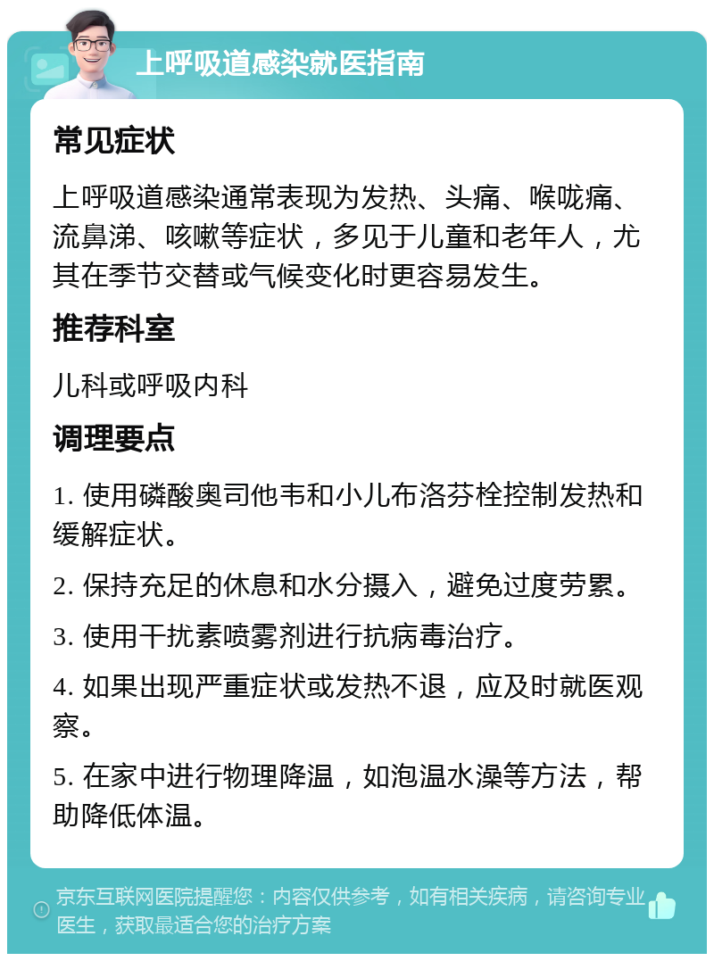 上呼吸道感染就医指南 常见症状 上呼吸道感染通常表现为发热、头痛、喉咙痛、流鼻涕、咳嗽等症状，多见于儿童和老年人，尤其在季节交替或气候变化时更容易发生。 推荐科室 儿科或呼吸内科 调理要点 1. 使用磷酸奥司他韦和小儿布洛芬栓控制发热和缓解症状。 2. 保持充足的休息和水分摄入，避免过度劳累。 3. 使用干扰素喷雾剂进行抗病毒治疗。 4. 如果出现严重症状或发热不退，应及时就医观察。 5. 在家中进行物理降温，如泡温水澡等方法，帮助降低体温。