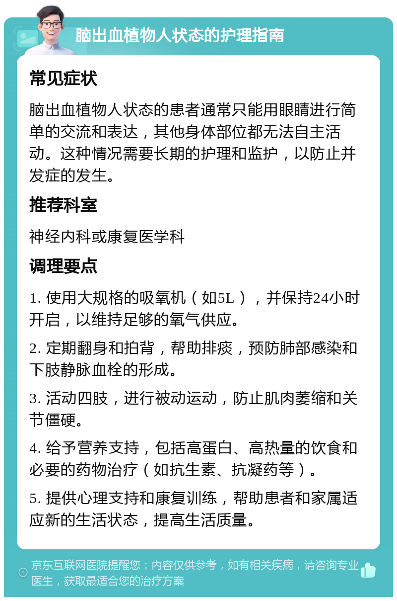 脑出血植物人状态的护理指南 常见症状 脑出血植物人状态的患者通常只能用眼睛进行简单的交流和表达，其他身体部位都无法自主活动。这种情况需要长期的护理和监护，以防止并发症的发生。 推荐科室 神经内科或康复医学科 调理要点 1. 使用大规格的吸氧机（如5L），并保持24小时开启，以维持足够的氧气供应。 2. 定期翻身和拍背，帮助排痰，预防肺部感染和下肢静脉血栓的形成。 3. 活动四肢，进行被动运动，防止肌肉萎缩和关节僵硬。 4. 给予营养支持，包括高蛋白、高热量的饮食和必要的药物治疗（如抗生素、抗凝药等）。 5. 提供心理支持和康复训练，帮助患者和家属适应新的生活状态，提高生活质量。