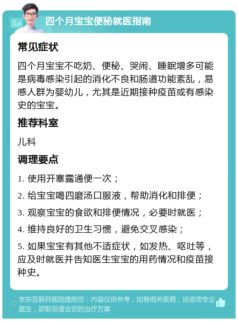 四个月宝宝便秘就医指南 常见症状 四个月宝宝不吃奶、便秘、哭闹、睡眠增多可能是病毒感染引起的消化不良和肠道功能紊乱，易感人群为婴幼儿，尤其是近期接种疫苗或有感染史的宝宝。 推荐科室 儿科 调理要点 1. 使用开塞露通便一次； 2. 给宝宝喝四磨汤口服液，帮助消化和排便； 3. 观察宝宝的食欲和排便情况，必要时就医； 4. 维持良好的卫生习惯，避免交叉感染； 5. 如果宝宝有其他不适症状，如发热、呕吐等，应及时就医并告知医生宝宝的用药情况和疫苗接种史。