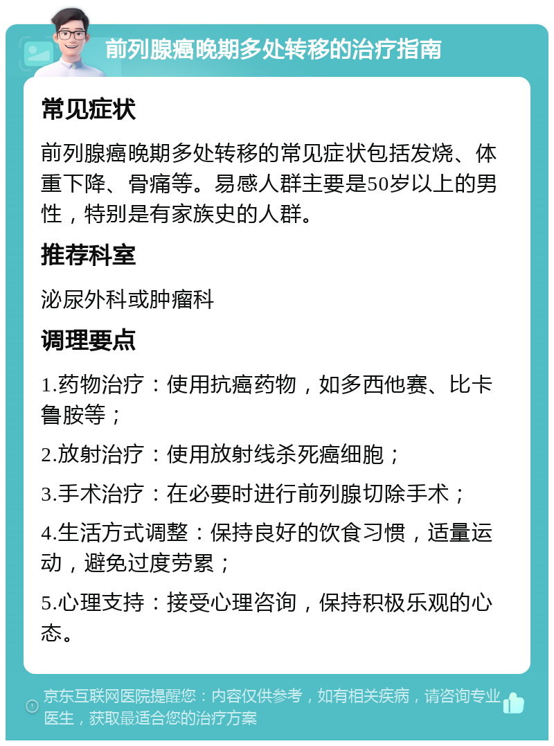 前列腺癌晚期多处转移的治疗指南 常见症状 前列腺癌晚期多处转移的常见症状包括发烧、体重下降、骨痛等。易感人群主要是50岁以上的男性，特别是有家族史的人群。 推荐科室 泌尿外科或肿瘤科 调理要点 1.药物治疗：使用抗癌药物，如多西他赛、比卡鲁胺等； 2.放射治疗：使用放射线杀死癌细胞； 3.手术治疗：在必要时进行前列腺切除手术； 4.生活方式调整：保持良好的饮食习惯，适量运动，避免过度劳累； 5.心理支持：接受心理咨询，保持积极乐观的心态。