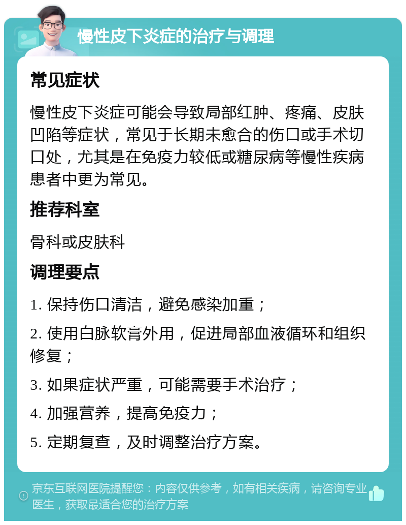 慢性皮下炎症的治疗与调理 常见症状 慢性皮下炎症可能会导致局部红肿、疼痛、皮肤凹陷等症状，常见于长期未愈合的伤口或手术切口处，尤其是在免疫力较低或糖尿病等慢性疾病患者中更为常见。 推荐科室 骨科或皮肤科 调理要点 1. 保持伤口清洁，避免感染加重； 2. 使用白脉软膏外用，促进局部血液循环和组织修复； 3. 如果症状严重，可能需要手术治疗； 4. 加强营养，提高免疫力； 5. 定期复查，及时调整治疗方案。