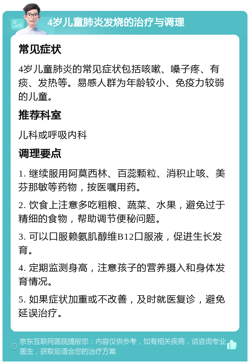 4岁儿童肺炎发烧的治疗与调理 常见症状 4岁儿童肺炎的常见症状包括咳嗽、嗓子疼、有痰、发热等。易感人群为年龄较小、免疫力较弱的儿童。 推荐科室 儿科或呼吸内科 调理要点 1. 继续服用阿莫西林、百蕊颗粒、消积止咳、美芬那敏等药物，按医嘱用药。 2. 饮食上注意多吃粗粮、蔬菜、水果，避免过于精细的食物，帮助调节便秘问题。 3. 可以口服赖氨肌醇维B12口服液，促进生长发育。 4. 定期监测身高，注意孩子的营养摄入和身体发育情况。 5. 如果症状加重或不改善，及时就医复诊，避免延误治疗。