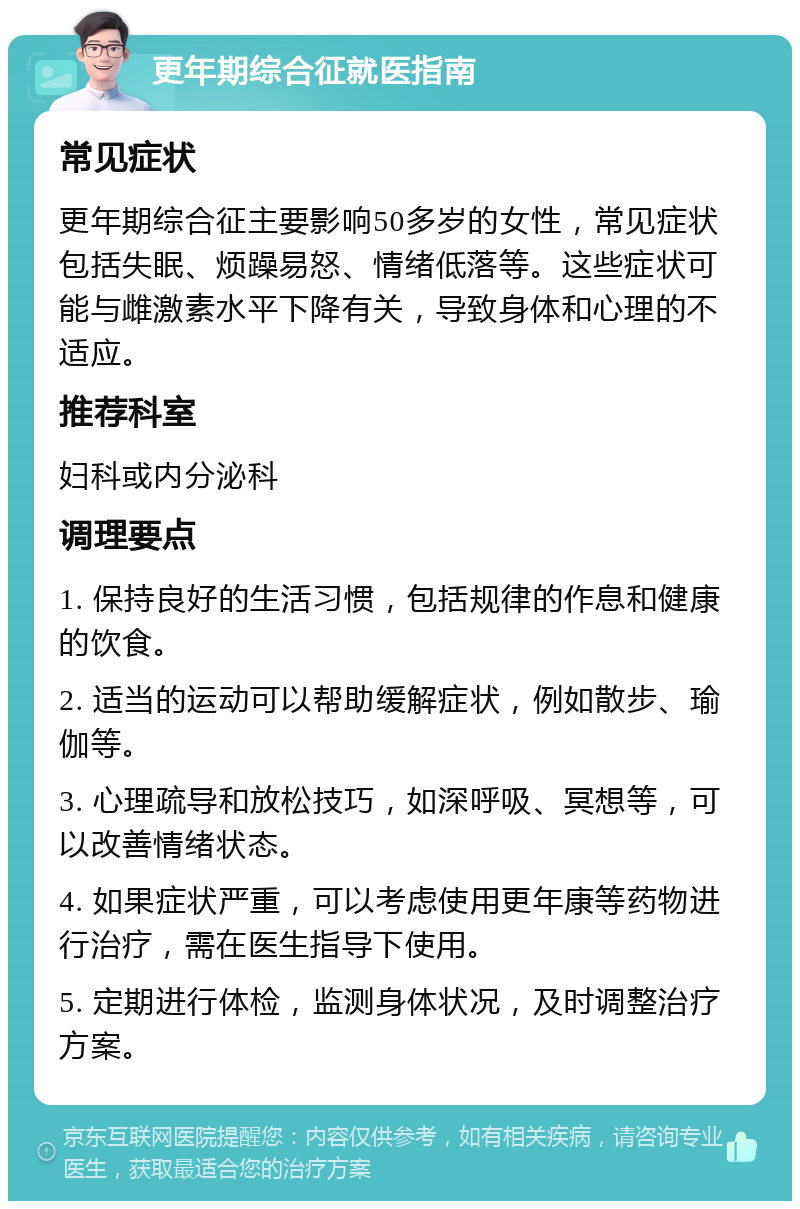 更年期综合征就医指南 常见症状 更年期综合征主要影响50多岁的女性，常见症状包括失眠、烦躁易怒、情绪低落等。这些症状可能与雌激素水平下降有关，导致身体和心理的不适应。 推荐科室 妇科或内分泌科 调理要点 1. 保持良好的生活习惯，包括规律的作息和健康的饮食。 2. 适当的运动可以帮助缓解症状，例如散步、瑜伽等。 3. 心理疏导和放松技巧，如深呼吸、冥想等，可以改善情绪状态。 4. 如果症状严重，可以考虑使用更年康等药物进行治疗，需在医生指导下使用。 5. 定期进行体检，监测身体状况，及时调整治疗方案。