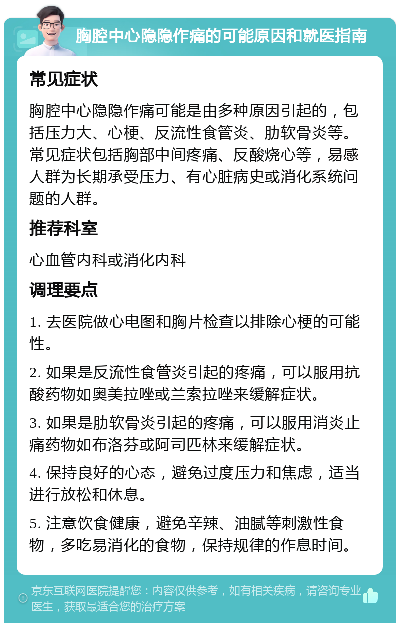 胸腔中心隐隐作痛的可能原因和就医指南 常见症状 胸腔中心隐隐作痛可能是由多种原因引起的，包括压力大、心梗、反流性食管炎、肋软骨炎等。常见症状包括胸部中间疼痛、反酸烧心等，易感人群为长期承受压力、有心脏病史或消化系统问题的人群。 推荐科室 心血管内科或消化内科 调理要点 1. 去医院做心电图和胸片检查以排除心梗的可能性。 2. 如果是反流性食管炎引起的疼痛，可以服用抗酸药物如奥美拉唑或兰索拉唑来缓解症状。 3. 如果是肋软骨炎引起的疼痛，可以服用消炎止痛药物如布洛芬或阿司匹林来缓解症状。 4. 保持良好的心态，避免过度压力和焦虑，适当进行放松和休息。 5. 注意饮食健康，避免辛辣、油腻等刺激性食物，多吃易消化的食物，保持规律的作息时间。