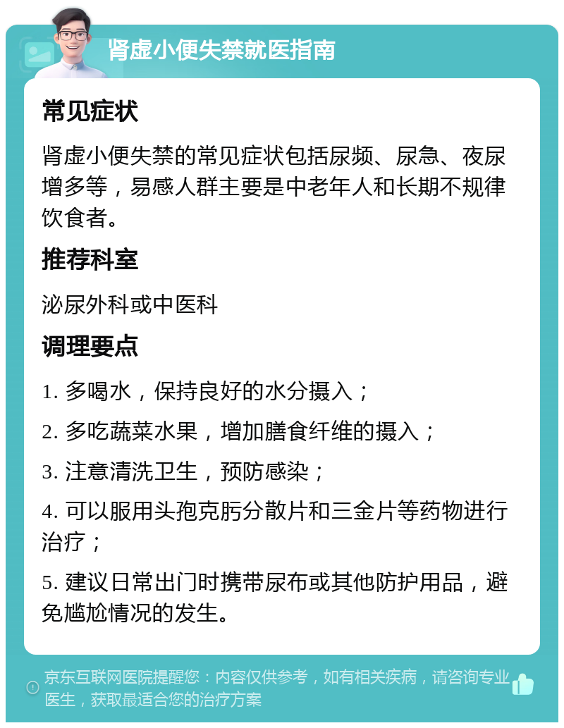 肾虚小便失禁就医指南 常见症状 肾虚小便失禁的常见症状包括尿频、尿急、夜尿增多等，易感人群主要是中老年人和长期不规律饮食者。 推荐科室 泌尿外科或中医科 调理要点 1. 多喝水，保持良好的水分摄入； 2. 多吃蔬菜水果，增加膳食纤维的摄入； 3. 注意清洗卫生，预防感染； 4. 可以服用头孢克肟分散片和三金片等药物进行治疗； 5. 建议日常出门时携带尿布或其他防护用品，避免尴尬情况的发生。