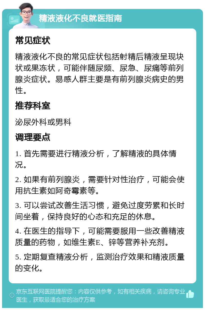 精液液化不良就医指南 常见症状 精液液化不良的常见症状包括射精后精液呈现块状或果冻状，可能伴随尿频、尿急、尿痛等前列腺炎症状。易感人群主要是有前列腺炎病史的男性。 推荐科室 泌尿外科或男科 调理要点 1. 首先需要进行精液分析，了解精液的具体情况。 2. 如果有前列腺炎，需要针对性治疗，可能会使用抗生素如阿奇霉素等。 3. 可以尝试改善生活习惯，避免过度劳累和长时间坐着，保持良好的心态和充足的休息。 4. 在医生的指导下，可能需要服用一些改善精液质量的药物，如维生素E、锌等营养补充剂。 5. 定期复查精液分析，监测治疗效果和精液质量的变化。