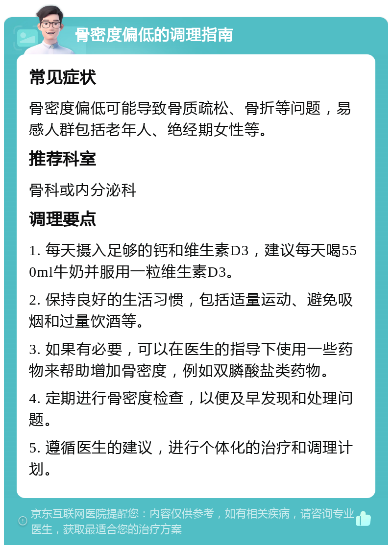 骨密度偏低的调理指南 常见症状 骨密度偏低可能导致骨质疏松、骨折等问题，易感人群包括老年人、绝经期女性等。 推荐科室 骨科或内分泌科 调理要点 1. 每天摄入足够的钙和维生素D3，建议每天喝550ml牛奶并服用一粒维生素D3。 2. 保持良好的生活习惯，包括适量运动、避免吸烟和过量饮酒等。 3. 如果有必要，可以在医生的指导下使用一些药物来帮助增加骨密度，例如双膦酸盐类药物。 4. 定期进行骨密度检查，以便及早发现和处理问题。 5. 遵循医生的建议，进行个体化的治疗和调理计划。