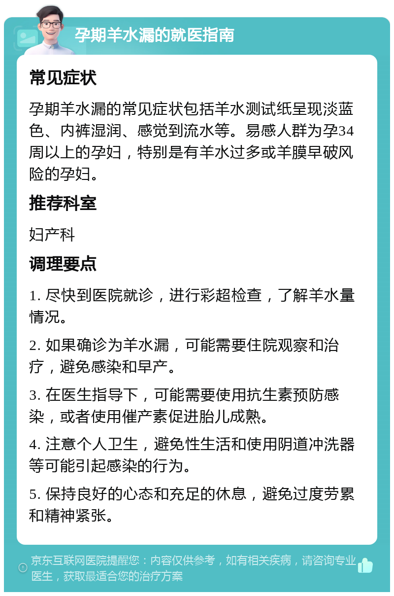 孕期羊水漏的就医指南 常见症状 孕期羊水漏的常见症状包括羊水测试纸呈现淡蓝色、内裤湿润、感觉到流水等。易感人群为孕34周以上的孕妇，特别是有羊水过多或羊膜早破风险的孕妇。 推荐科室 妇产科 调理要点 1. 尽快到医院就诊，进行彩超检查，了解羊水量情况。 2. 如果确诊为羊水漏，可能需要住院观察和治疗，避免感染和早产。 3. 在医生指导下，可能需要使用抗生素预防感染，或者使用催产素促进胎儿成熟。 4. 注意个人卫生，避免性生活和使用阴道冲洗器等可能引起感染的行为。 5. 保持良好的心态和充足的休息，避免过度劳累和精神紧张。