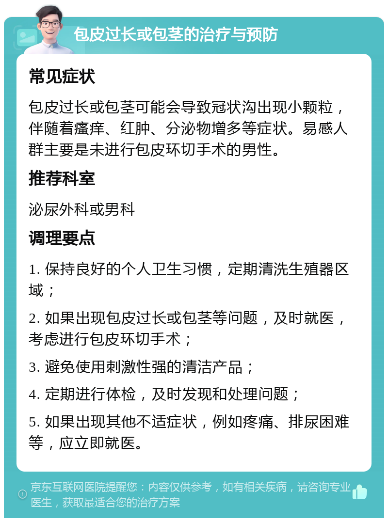 包皮过长或包茎的治疗与预防 常见症状 包皮过长或包茎可能会导致冠状沟出现小颗粒，伴随着瘙痒、红肿、分泌物增多等症状。易感人群主要是未进行包皮环切手术的男性。 推荐科室 泌尿外科或男科 调理要点 1. 保持良好的个人卫生习惯，定期清洗生殖器区域； 2. 如果出现包皮过长或包茎等问题，及时就医，考虑进行包皮环切手术； 3. 避免使用刺激性强的清洁产品； 4. 定期进行体检，及时发现和处理问题； 5. 如果出现其他不适症状，例如疼痛、排尿困难等，应立即就医。