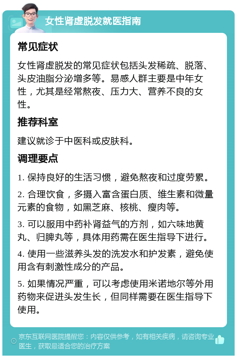 女性肾虚脱发就医指南 常见症状 女性肾虚脱发的常见症状包括头发稀疏、脱落、头皮油脂分泌增多等。易感人群主要是中年女性，尤其是经常熬夜、压力大、营养不良的女性。 推荐科室 建议就诊于中医科或皮肤科。 调理要点 1. 保持良好的生活习惯，避免熬夜和过度劳累。 2. 合理饮食，多摄入富含蛋白质、维生素和微量元素的食物，如黑芝麻、核桃、瘦肉等。 3. 可以服用中药补肾益气的方剂，如六味地黄丸、归脾丸等，具体用药需在医生指导下进行。 4. 使用一些滋养头发的洗发水和护发素，避免使用含有刺激性成分的产品。 5. 如果情况严重，可以考虑使用米诺地尔等外用药物来促进头发生长，但同样需要在医生指导下使用。