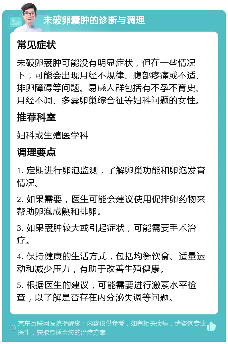 未破卵囊肿的诊断与调理 常见症状 未破卵囊肿可能没有明显症状，但在一些情况下，可能会出现月经不规律、腹部疼痛或不适、排卵障碍等问题。易感人群包括有不孕不育史、月经不调、多囊卵巢综合征等妇科问题的女性。 推荐科室 妇科或生殖医学科 调理要点 1. 定期进行卵泡监测，了解卵巢功能和卵泡发育情况。 2. 如果需要，医生可能会建议使用促排卵药物来帮助卵泡成熟和排卵。 3. 如果囊肿较大或引起症状，可能需要手术治疗。 4. 保持健康的生活方式，包括均衡饮食、适量运动和减少压力，有助于改善生殖健康。 5. 根据医生的建议，可能需要进行激素水平检查，以了解是否存在内分泌失调等问题。